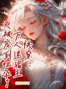 快穿:万人迷宿主又被宠到怀孕了txt小说免费阅读